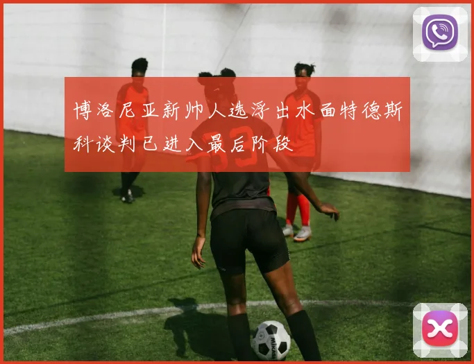 博洛尼亚新帅人选浮出水面特德斯科谈判已进入最后阶段