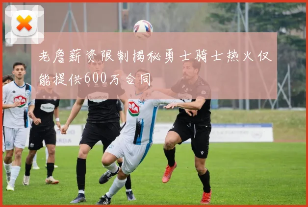 老詹薪资限制揭秘勇士骑士热火仅能提供600万合同