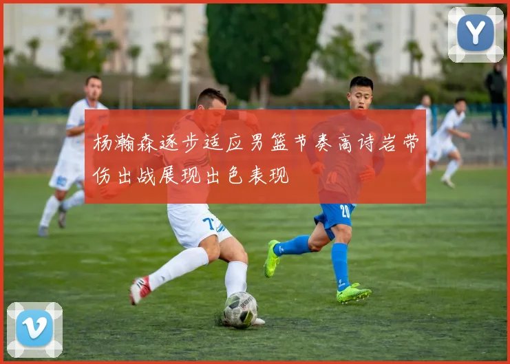 杨瀚森逐步适应男篮节奏高诗岩带伤出战展现出色表现