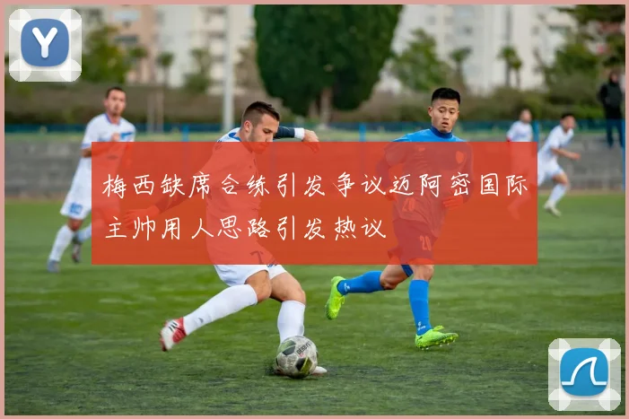 梅西缺席合练引发争议迈阿密国际主帅用人思路引发热议
