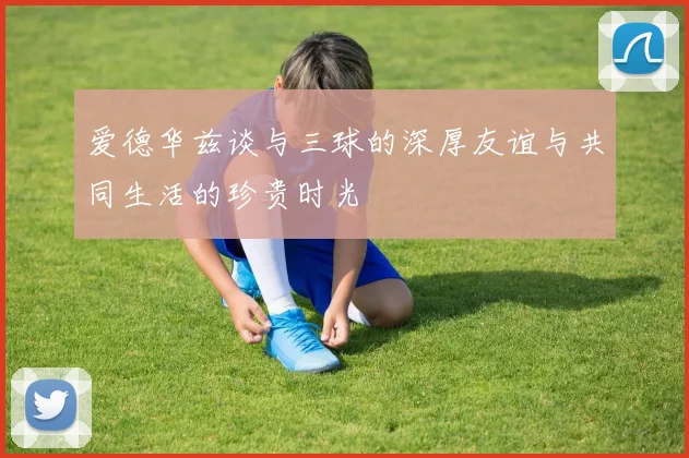 爱德华兹谈与三球的深厚友谊与共同生活的珍贵时光