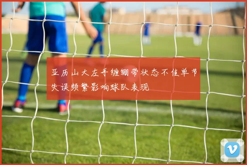 亚历山大左手缠绷带状态不佳单节失误频繁影响球队表现