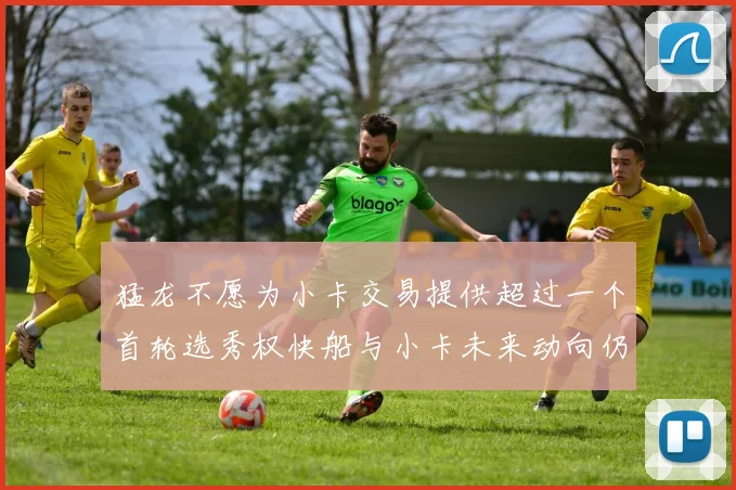 猛龙不愿为小卡交易提供超过一个首轮选秀权快船与小卡未来动向仍不明朗
