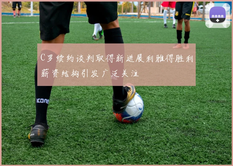 C罗续约谈判取得新进展利雅得胜利薪资结构引发广泛关注