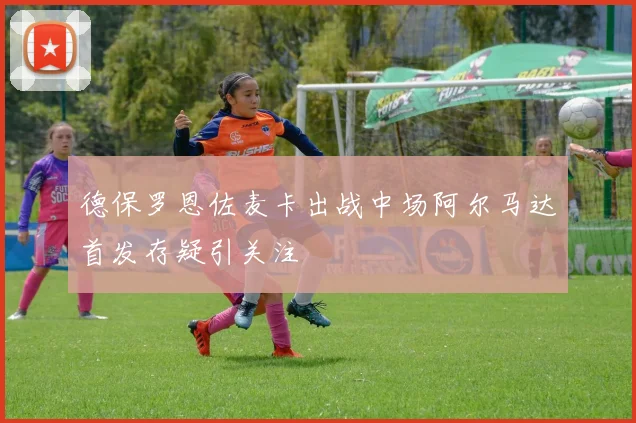 德保罗恩佐麦卡出战中场阿尔马达首发存疑引关注