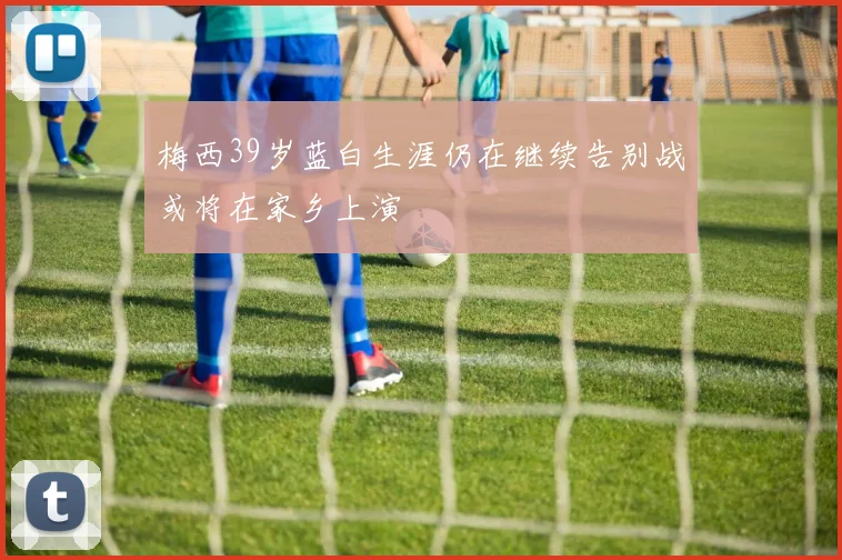 梅西39岁蓝白生涯仍在继续告别战或将在家乡上演
