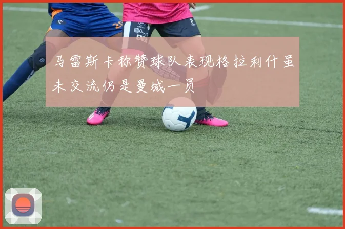 马雷斯卡称赞球队表现格拉利什虽未交流仍是曼城一员