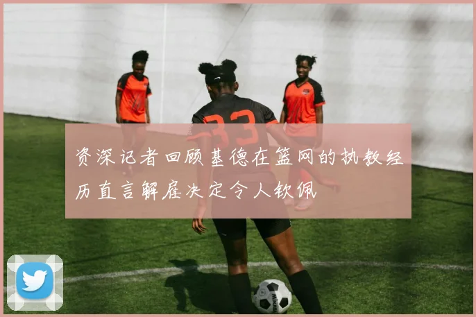 资深记者回顾基德在篮网的执教经历直言解雇决定令人钦佩
