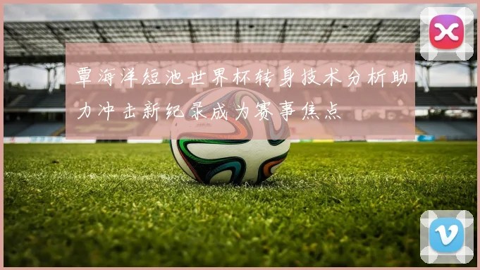 覃海洋短池世界杯转身技术分析助力冲击新纪录成为赛事焦点