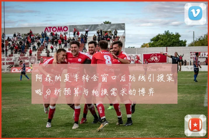 阿森纳夏季转会窗口后防线引援策略分析预算与轮换需求的博弈