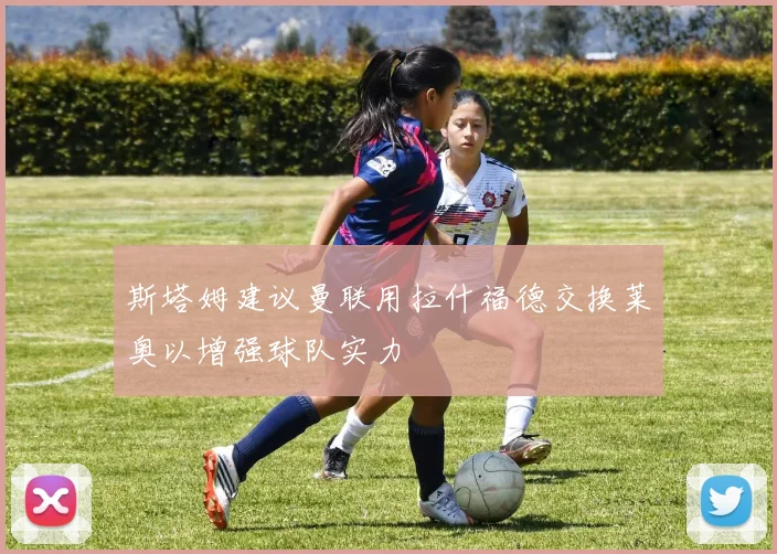 斯塔姆建议曼联用拉什福德交换莱奥以增强球队实力