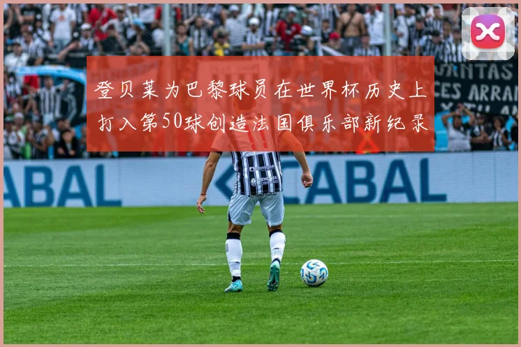 登贝莱为巴黎球员在世界杯历史上打入第50球创造法国俱乐部新纪录