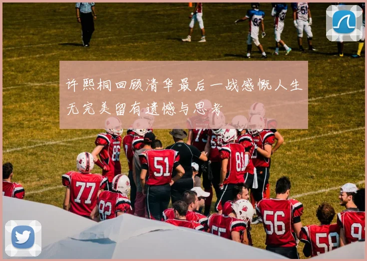 许熙桐回顾清华最后一战感慨人生无完美留有遗憾与思考