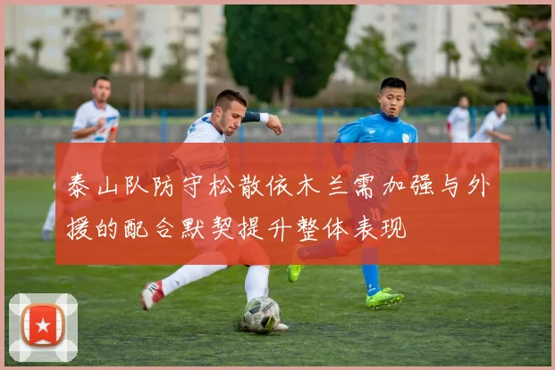 泰山队防守松散依木兰需加强与外援的配合默契提升整体表现