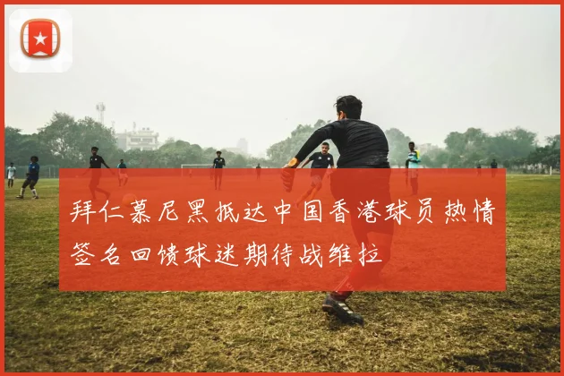 拜仁慕尼黑抵达中国香港球员热情签名回馈球迷期待战维拉
