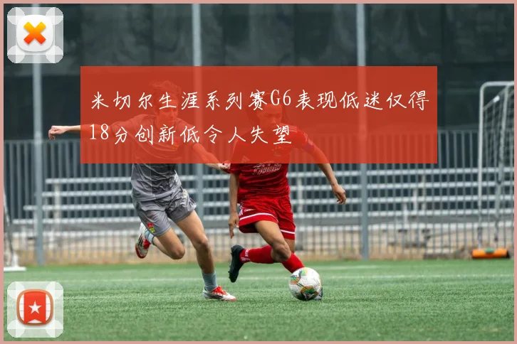 米切尔生涯系列赛G6表现低迷仅得18分创新低令人失望