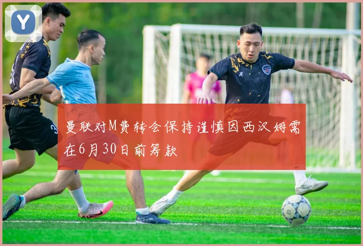曼联对M费转会保持谨慎因西汉姆需在6月30日前筹款