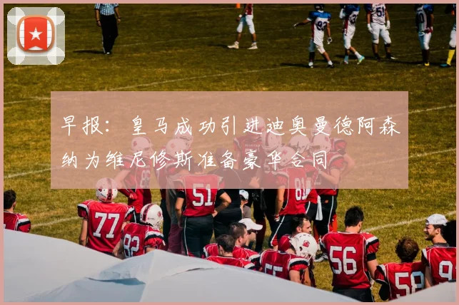 早报：皇马成功引进迪奥曼德阿森纳为维尼修斯准备豪华合同