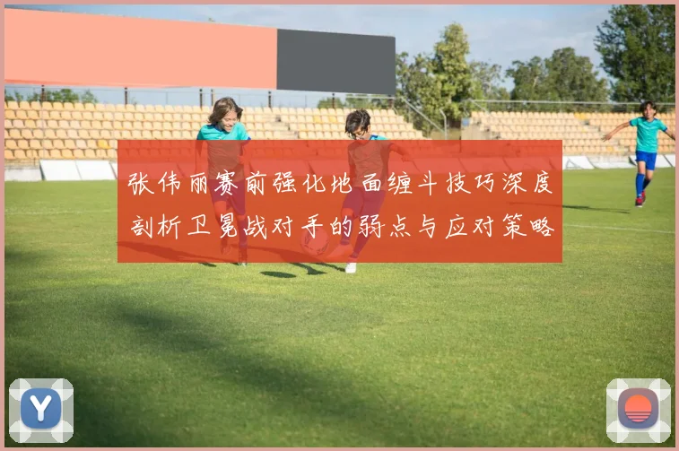 张伟丽赛前强化地面缠斗技巧深度剖析卫冕战对手的弱点与应对策略