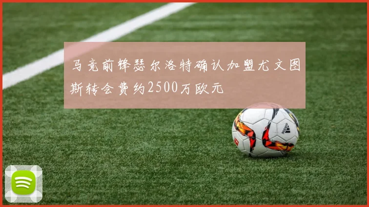 马竞前锋瑟尔洛特确认加盟尤文图斯转会费约2500万欧元