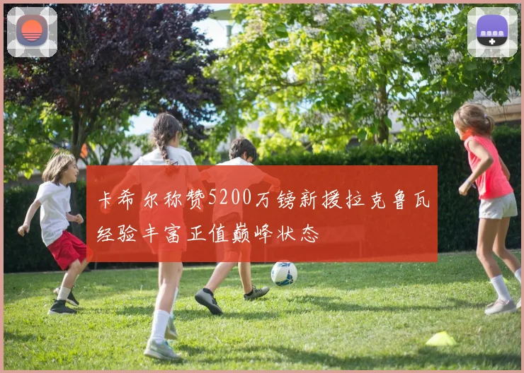 卡希尔称赞5200万镑新援拉克鲁瓦经验丰富正值巅峰状态