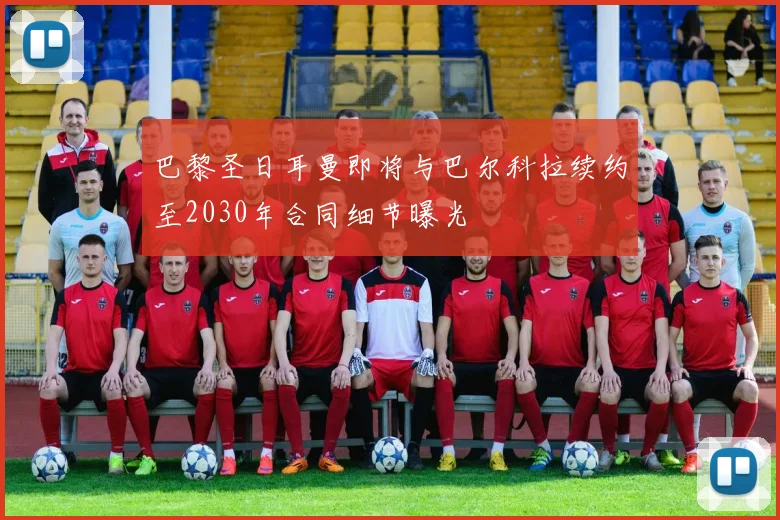 巴黎圣日耳曼即将与巴尔科拉续约至2030年合同细节曝光