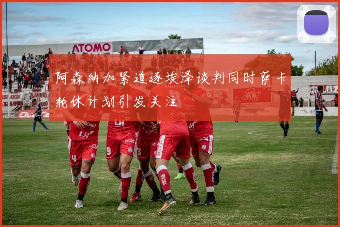 阿森纳加紧追逐埃泽谈判同时萨卡轮休计划引发关注