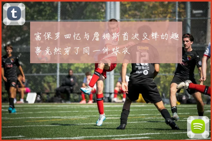 富保罗回忆与詹姆斯首次交锋的趣事竟然穿了同一件球衣