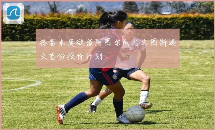 格雷米奥欲留阿图尔向尤文图斯递交首份报价计划