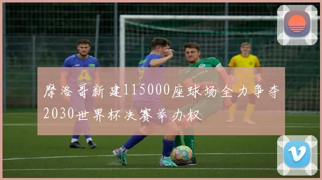 摩洛哥新建115000座球场全力争夺2030世界杯决赛举办权